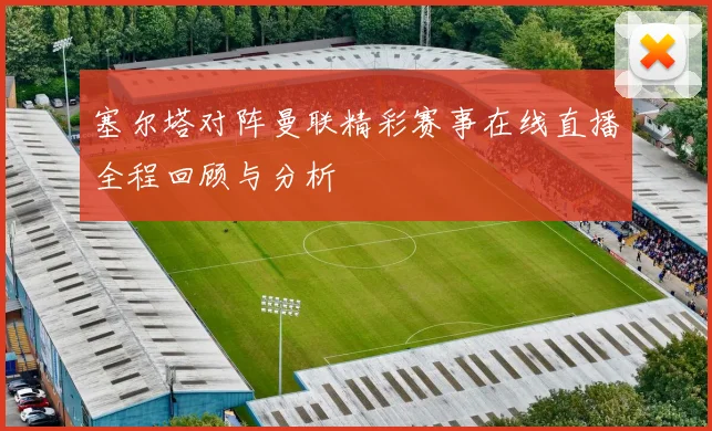塞尔塔对阵曼联精彩赛事在线直播全程回顾与分析