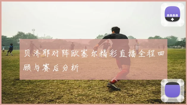 贝济耶对阵欧塞尔精彩直播全程回顾与赛后分析