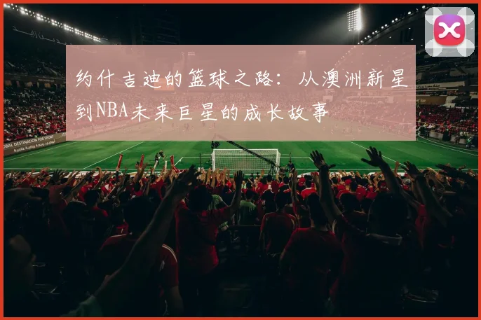 约什吉迪的篮球之路：从澳洲新星到NBA未来巨星的成长故事