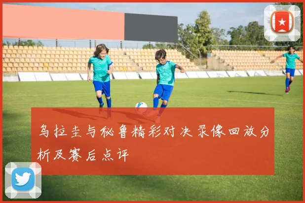 乌拉圭与秘鲁精彩对决录像回放分析及赛后点评