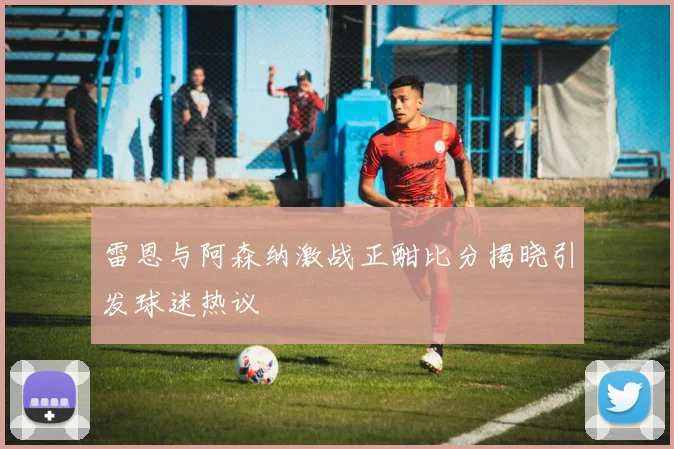 雷恩与阿森纳激战正酣比分揭晓引发球迷热议