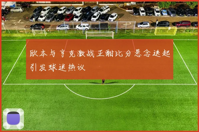 欧本与亨克激战正酣比分悬念迭起引发球迷热议