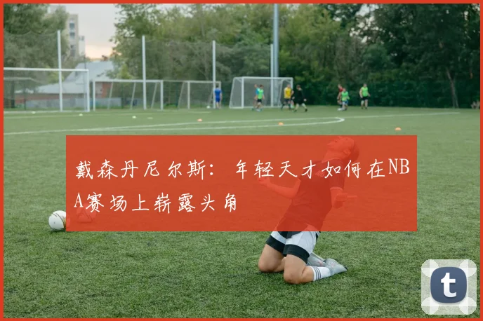 戴森丹尼尔斯：年轻天才如何在NBA赛场上崭露头角