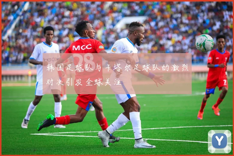 韩国足球队与卡塔尔足球队的激烈对决引发全球关注