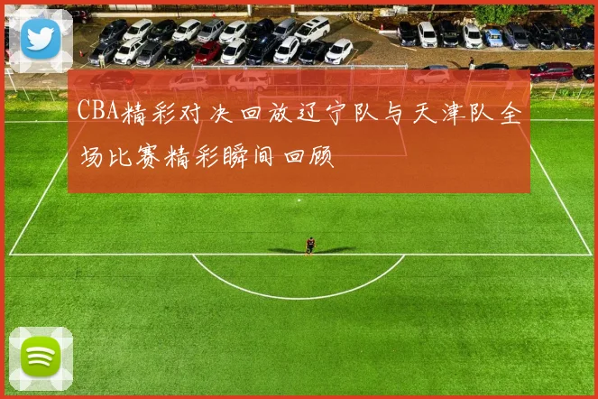 CBA精彩对决回放辽宁队与天津队全场比赛精彩瞬间回顾