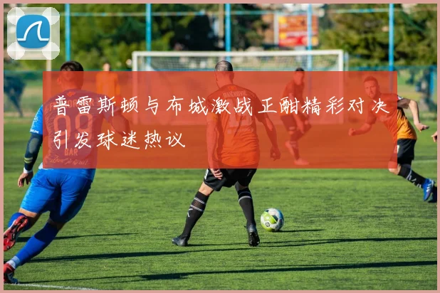 普雷斯顿与布城激战正酣精彩对决引发球迷热议