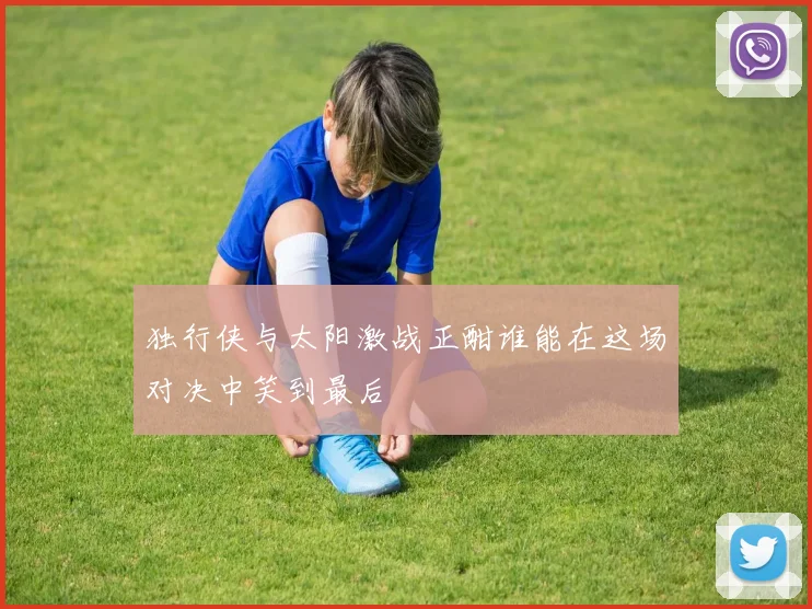 独行侠与太阳激战正酣谁能在这场对决中笑到最后