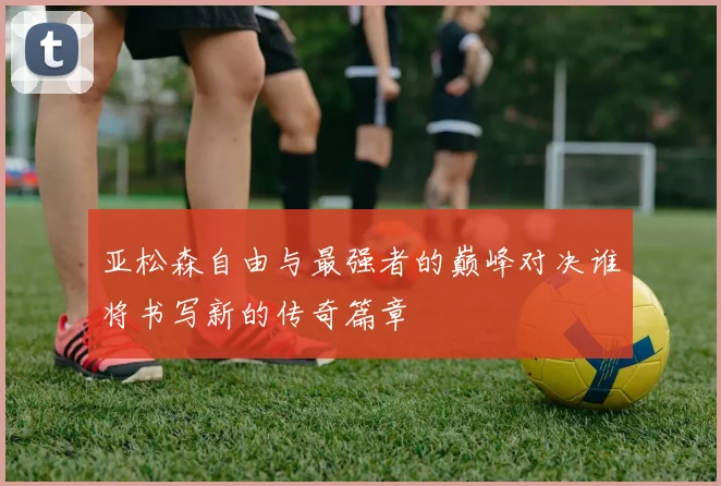 亚松森自由与最强者的巅峰对决谁将书写新的传奇篇章