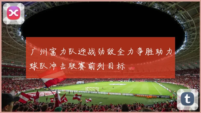 广州富力队迎战劲敌全力争胜助力球队冲击联赛前列目标