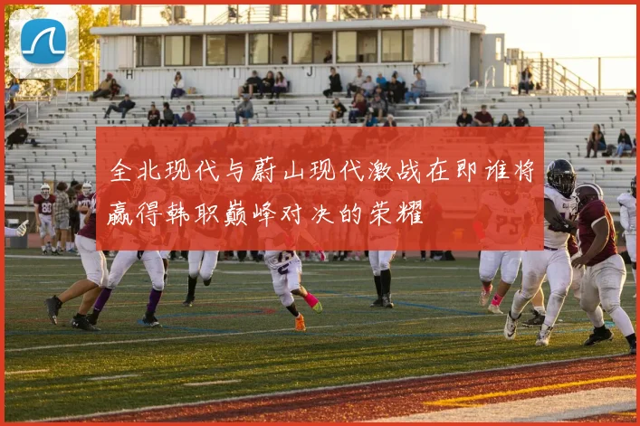 全北现代与蔚山现代激战在即谁将赢得韩职巅峰对决的荣耀