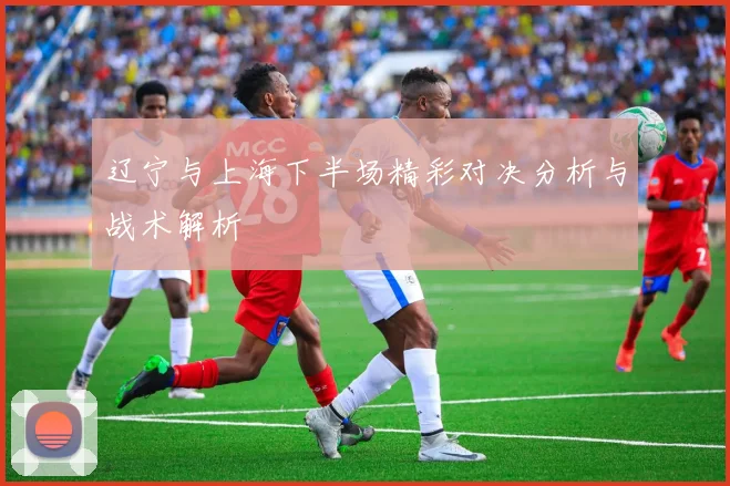 辽宁与上海下半场精彩对决分析与战术解析