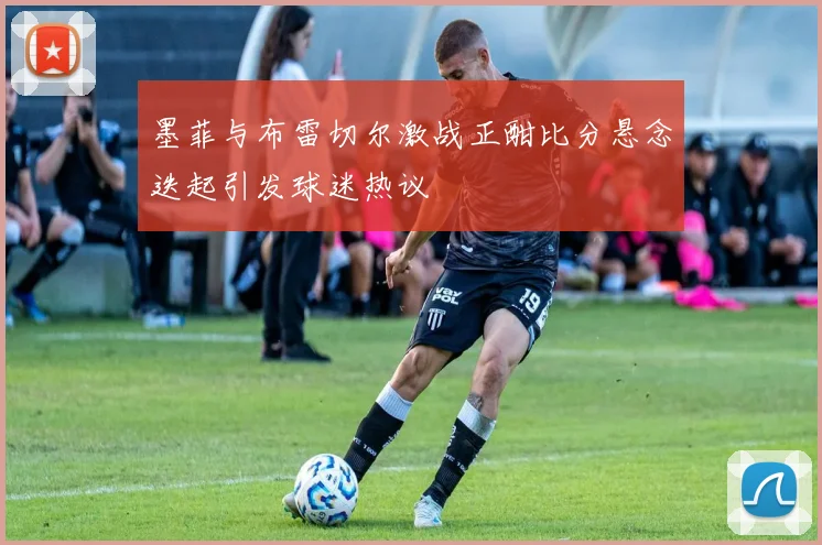 墨菲与布雷切尔激战正酣比分悬念迭起引发球迷热议