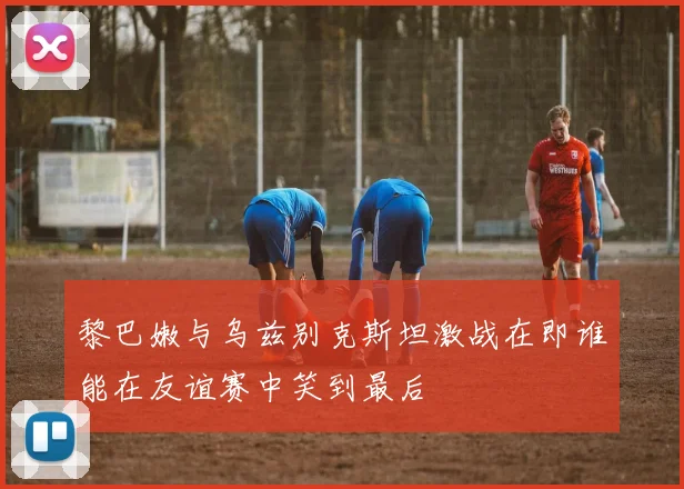 黎巴嫩与乌兹别克斯坦激战在即谁能在友谊赛中笑到最后