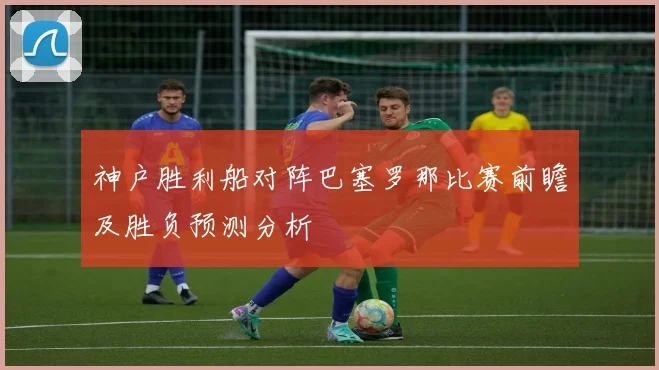 神户胜利船对阵巴塞罗那比赛前瞻及胜负预测分析