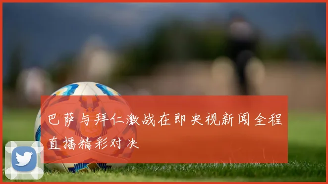 巴萨与拜仁激战在即央视新闻全程直播精彩对决