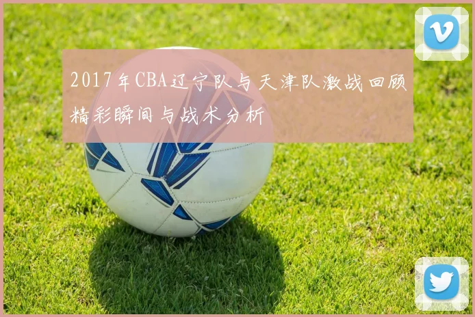 2017年CBA辽宁队与天津队激战回顾精彩瞬间与战术分析