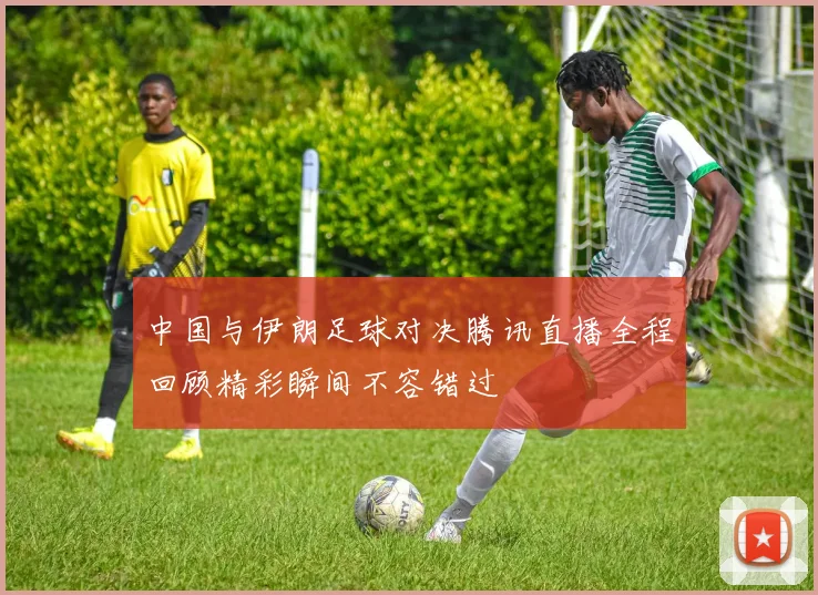 中国与伊朗足球对决腾讯直播全程回顾精彩瞬间不容错过