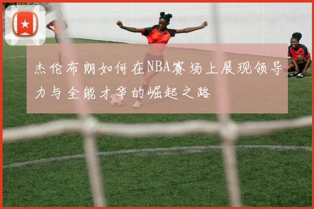 杰伦布朗如何在NBA赛场上展现领导力与全能才华的崛起之路