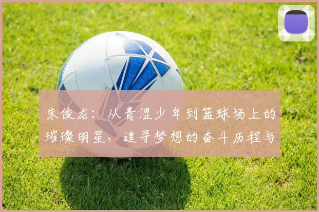 朱俊龙：从青涩少年到篮球场上的璀璨明星，追寻梦想的奋斗历程与心路历程