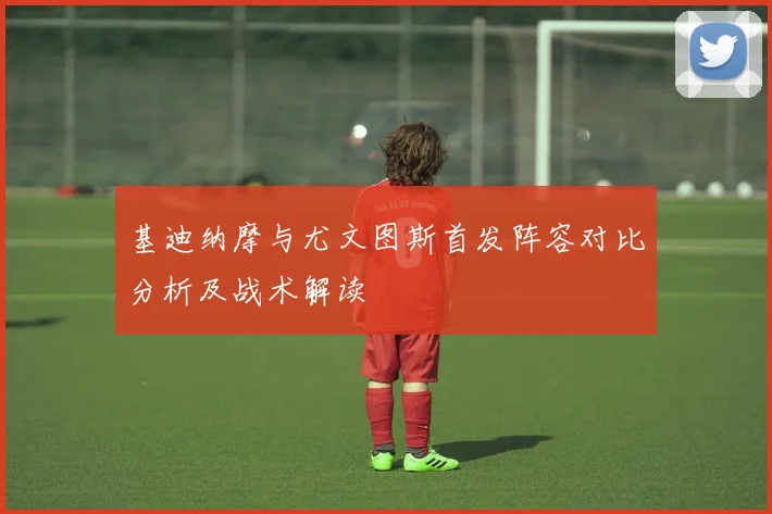 基迪纳摩与尤文图斯首发阵容对比分析及战术解读