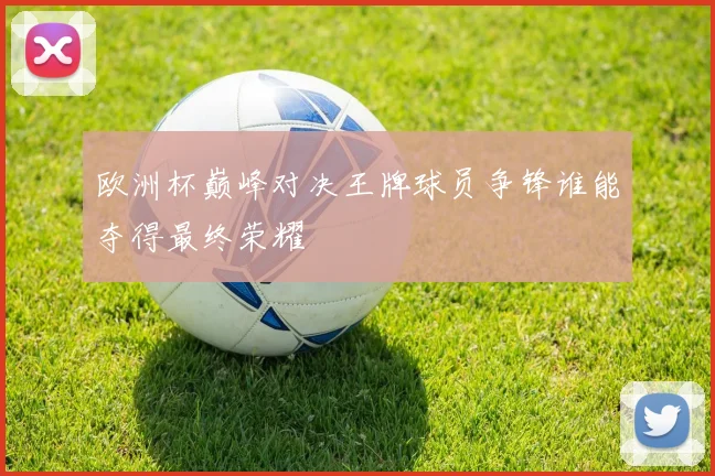 欧洲杯巅峰对决王牌球员争锋谁能夺得最终荣耀