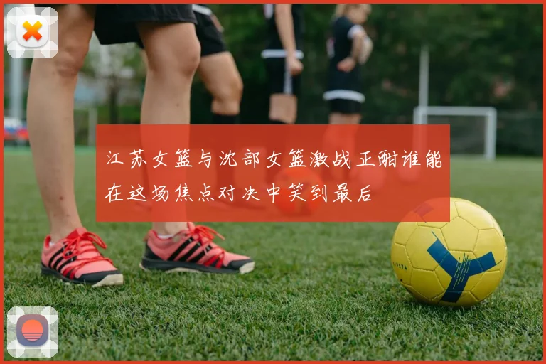 江苏女篮与沈部女篮激战正酣谁能在这场焦点对决中笑到最后