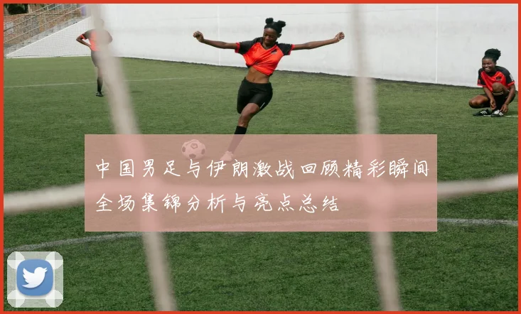 中国男足与伊朗激战回顾精彩瞬间全场集锦分析与亮点总结