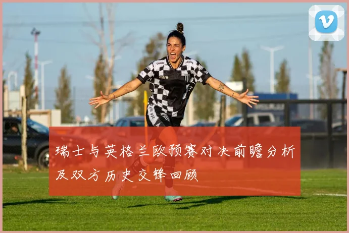 瑞士与英格兰欧预赛对决前瞻分析及双方历史交锋回顾