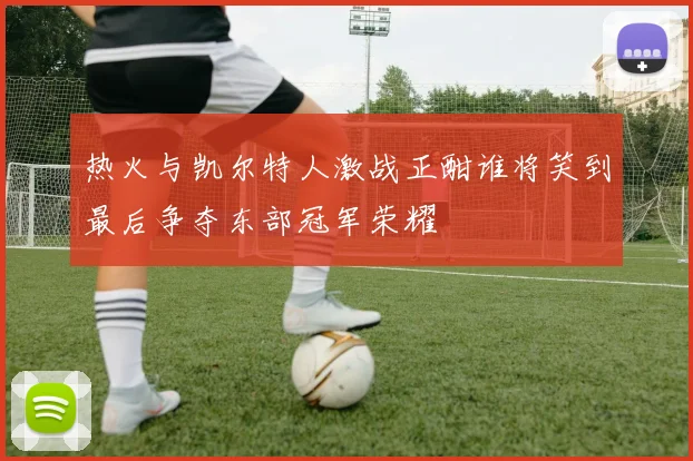 热火与凯尔特人激战正酣谁将笑到最后争夺东部冠军荣耀