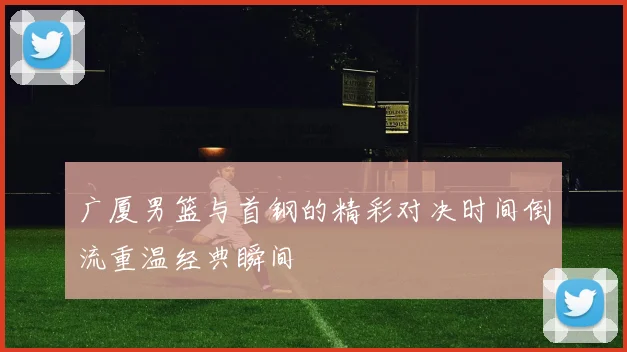 广厦男篮与首钢的精彩对决时间倒流重温经典瞬间