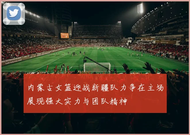 内蒙古女篮迎战新疆队力争在主场展现强大实力与团队精神