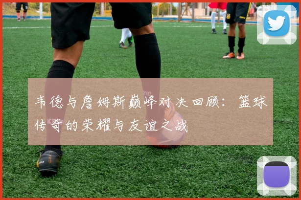 韦德与詹姆斯巅峰对决回顾：篮球传奇的荣耀与友谊之战