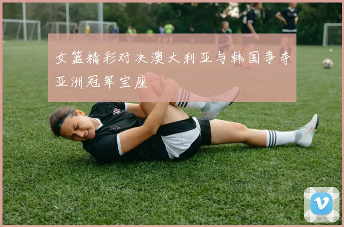 女篮精彩对决澳大利亚与韩国争夺亚洲冠军宝座