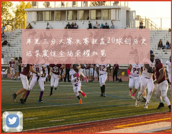 库里三分大赛决赛狂轰20球创历史记录震惊全场荣耀加冕