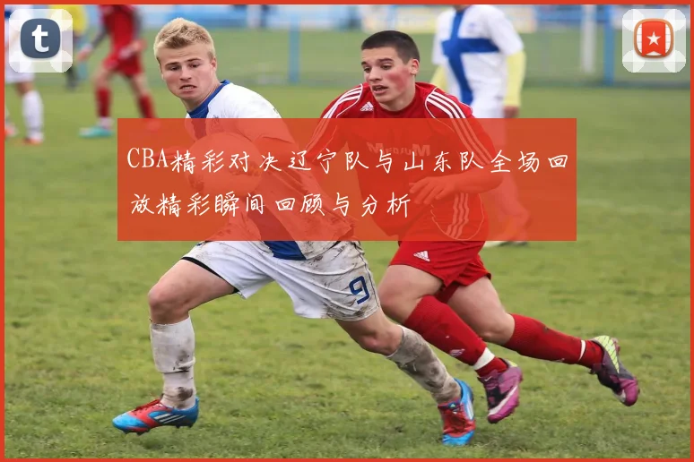 CBA精彩对决辽宁队与山东队全场回放精彩瞬间回顾与分析