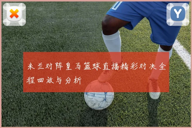 米兰对阵皇马篮球直播精彩对决全程回放与分析