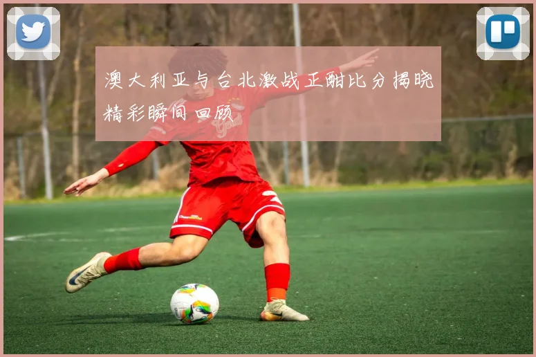 澳大利亚与台北激战正酣比分揭晓精彩瞬间回顾
