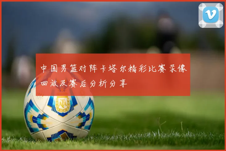 中国男篮对阵卡塔尔精彩比赛录像回放及赛后分析分享