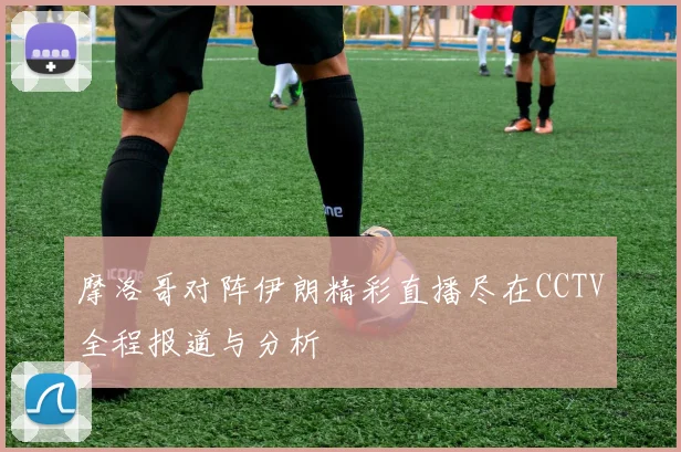 摩洛哥对阵伊朗精彩直播尽在CCTV全程报道与分析