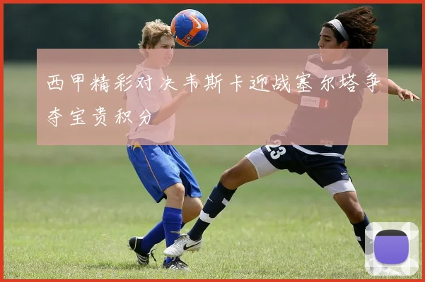 西甲精彩对决韦斯卡迎战塞尔塔争夺宝贵积分